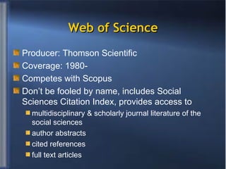 Web of Science Producer: Thomson Scientific Coverage: 1980- Competes with Scopus Don’t be fooled by name, includes Social Sciences Citation Index, provides access to  multidisciplinary & scholarly journal literature of the social sciences author abstracts  cited references full text articles 