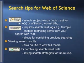 Search tips for Web of Science - search subject words (topic), author    name(s) or affiliation, journal title,…    - requires search field tags e.g. ts=topic - enables restricting items from your      search with “not.”  - allows for combining previous searches Viewing search results - click on title to view full record - for combining search result sets - saving search strategies for future use. 