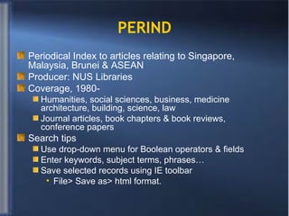 PERIND Periodical Index to articles relating to Singapore, Malaysia, Brunei & ASEAN Producer: NUS Libraries  Coverage, 1980- Humanities, social sciences, business, medicine architecture, building, science, law Journal articles, book chapters & book reviews, conference papers Search tips Use drop-down menu for Boolean operators & fields Enter keywords, subject terms, phrases…  Save selected records using IE toolbar File> Save as> html format. 