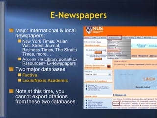 E-Newspapers Major international & local newspapers: New York Times, Asian Wall Street Journal, Business Times, The Straits Times, more… Access via  Library portal>E-Resources> E-Newspapers Two major databases Factiva  Lexis/ Nexis  Academic   Note at this time, you cannot export citations from these two databases. 