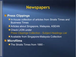 Newspapers Press Clippings In-house collection of articles from Straits Times and Business Times Articles about Singapore, Malaysia, ASEAN Check LION under  Press Clippings Collection - Subject Headings List Available from Singapore-Malaysia Collection  Microfilms The Straits Times from 1880 - 