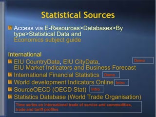 Statistical Sources Access via  E-Resources>Databases>By type>Statistical Data and  Economics subject guide International EIU  CountryData ,  EIU  CityData ,  EIU Market Indicators and Business Forecast International Financial Statistics  World development Indicators Online SourceOECD  (OECD Stat) Statistics Database (World Trade  Organisation ) Demo Intro Demo Intro Time series on international trade of service and commodities, trade and tariff profiles 