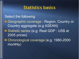 Statistics basics Select the following  Geographic coverage  : Region, Country or Country aggregate (e.g ASEAN) Statistic series  (e.g. Real GDP : US$ at 2005 prices) Chronological coverage ( e.g. 1980-2000 monthly ) 