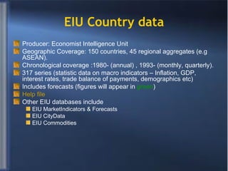 EIU Country data Producer: Economist Intelligence Unit Geographic Coverage: 150 countries, 45 regional aggregates (e.g ASEAN).  Chronological coverage :1980- (annual) , 1993- (monthly, quarterly).  317 series (statistic data on macro indicators – Inflation, GDP, interest rates, trade balance of payments, demographics etc) Includes forecasts (figures will appear in  green ) Help file Other EIU databases include EIU MarketIndicators & Forecasts EIU CityData  EIU Commodities  