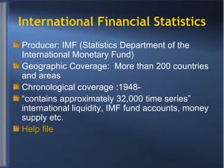 International Financial Statistics Producer: IMF (Statistics Department of the International Monetary Fund) Geographic Coverage:  More than 200 countries and areas  Chronological coverage :1948- “ contains approximately 32,000 time series” international liquidity, IMF fund accounts, money supply etc. Help file 
