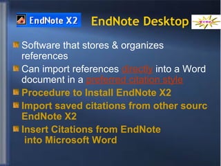 EndNote Desktop Software that stores & organizes references Can import references  directly  into a Word document in a  preferred citation style Procedure to Install  EndNote  X2    Import saved citations from other sources into  EndNote  X2 Insert Citations from  EndNote  into Microsoft Word   