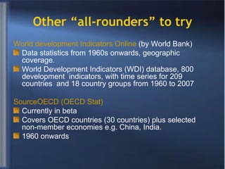 Other “all-rounders” to try World development Indicators Online  (by World Bank) Data statistics from 1960s onwards, geographic coverage.  World Development Indicators (WDI) database, 800 development  indicators, with time series for 209 countries  and 18 country groups from 1960 to 2007 SourceOECD  (OECD Stat) Currently in beta  Covers OECD countries (30 countries) plus selected non-member economies e.g. China, India. 1960 onwards 