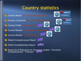 Country statistics Country Report  Economist Intelligence Unit Country Commerce  Economist Intelligence Unit Country Profile  Datamonitor Plc   Country Review  CountryWatch Incorporated  Country Monitor  Global Insight Inc.   Global Competitiveness Report World Competitiveness Report Search for E-Resources on “Economic studies”, “Economic Competitiveness”, “Forecast”  print print pdf pdf pdf pdf 