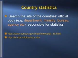 Country statistics Search the site of the countries' official body (e.g.  department, ministry, bureau, agency etc ) responsible for statistics http://www.census.gov/main/www/stat_int.html http://isi.cbs.nl/directory.htm 