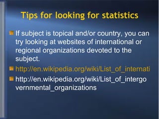 Tips for looking for statistics If subject is topical and/or country, you can try looking at websites of international or regional organizations devoted to the subject. http://en.wikipedia.org/wiki/List_of_international_organizations http://en.wikipedia.org/wiki/List_of_intergovernmental_organizations  