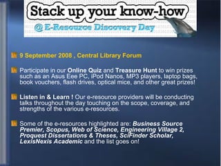 E-resource day 9 September 2008 , Central Library Forum Participate in our  Online Quiz  and  Treasure Hunt  to win prizes such as an Asus Eee PC, iPod Nanos, MP3 players, laptop bags, book vouchers, flash drives, optical mice, and other great prizes! Listen in & Learn !  Our e-resource providers will be conducting talks throughout the day touching on the scope, coverage, and strengths of the various e-resources.  Some of the e-resources highlighted are:  Business Source Premier, Scopus, Web of Science, Engineering Village 2, Proquest Dissertations & Theses, SciFinder Scholar, LexisNexis Academic  and the list goes on! 
