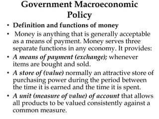 Government Macroeconomic
Policy
• Definition and functions of money
• Money is anything that is generally acceptable
as a means of payment. Money serves three
separate functions in any economy. It provides:
• A means of payment (exchange); whenever
items are bought and sold.
• A store of (value) normally an attractive store of
purchasing power during the period between
the time it is earned and the time it is spent.
• A unit (measure of value) of account that allows
all products to be valued consistently against a
common measure.
 