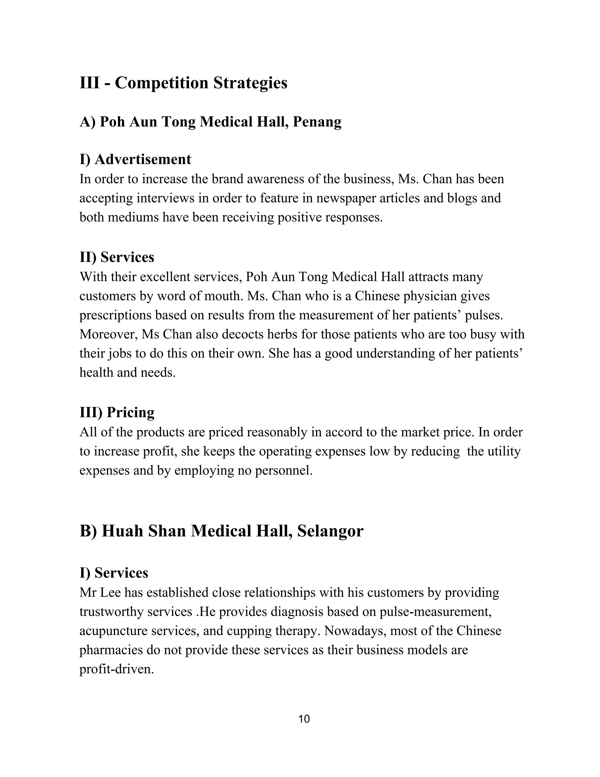 III ­ Competition Strategies 
 
A) Poh Aun Tong Medical Hall, Penang 
 
I) Advertisement   
In order to increase the brand awareness of the business, Ms. Chan has been 
accepting interviews in order to feature in newspaper articles and blogs and 
both mediums have been receiving positive responses. 
 
II) Services 
With their excellent services, Poh Aun Tong Medical Hall attracts many 
customers by word of mouth. Ms. Chan who is a Chinese physician gives 
prescriptions based on results from the measurement of her patients’ pulses. 
Moreover, Ms Chan also decocts herbs for those patients who are too busy with 
their jobs to do this on their own. She has a good understanding of her patients’ 
health and needs. 
 
III) Pricing 
All of the products are priced reasonably in accord to the market price. In order 
to increase profit, she keeps the operating expenses low by reducing  the utility 
expenses and by employing no personnel. 
 
 
B) Huah Shan Medical Hall, Selangor 
 
I) Services 
Mr Lee has established close relationships with his customers by providing 
trustworthy services .He provides diagnosis based on pulse­measurement, 
acupuncture services, and cupping therapy. Nowadays, most of the Chinese 
pharmacies do not provide these services as their business models are 
profit­driven. 
 
10 
 