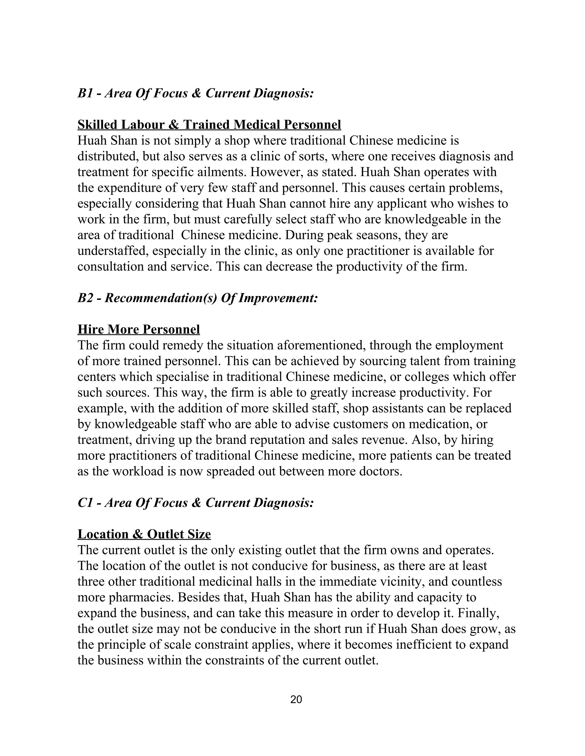  
B1​ ­ ​Area Of Focus & Current Diagnosis:  
 
Skilled Labour & Trained Medical Personnel 
Huah Shan is not simply a shop where traditional Chinese medicine is 
distributed, but also serves as a clinic of sorts, where one receives diagnosis and 
treatment for specific ailments. However, as stated. Huah Shan operates with 
the expenditure of very few staff and personnel. This causes certain problems, 
especially considering that Huah Shan cannot hire any applicant who wishes to 
work in the firm, but must carefully select staff who are knowledgeable in the 
area of traditional  Chinese medicine. During peak seasons, they are 
understaffed, especially in the clinic, as only one practitioner is available for 
consultation and service. This can decrease the productivity of the firm. 
 
B2 ­ Recommendation(s) Of Improvement:  
 
Hire More Personnel 
The firm could remedy the situation aforementioned, through the employment 
of more trained personnel. This can be achieved by sourcing talent from training 
centers which specialise in traditional Chinese medicine, or colleges which offer 
such sources. This way, the firm is able to greatly increase productivity. For 
example, with the addition of more skilled staff, shop assistants can be replaced 
by knowledgeable staff who are able to advise customers on medication, or 
treatment, driving up the brand reputation and sales revenue. Also, by hiring 
more practitioners of traditional Chinese medicine, more patients can be treated 
as the workload is now spreaded out between more doctors.  
 
C1 ­​ ​Area Of Focus & Current Diagnosis:  
 
Location & Outlet Size 
The current outlet is the only existing outlet that the firm owns and operates. 
The location of the outlet is not conducive for business, as there are at least 
three other traditional medicinal halls in the immediate vicinity, and countless 
more pharmacies. Besides that, Huah Shan has the ability and capacity to 
expand the business, and can take this measure in order to develop it. Finally, 
the outlet size may not be conducive in the short run if Huah Shan does grow, as 
the principle of scale constraint applies, where it becomes inefficient to expand 
the business within the constraints of the current outlet. 
 
20 
 