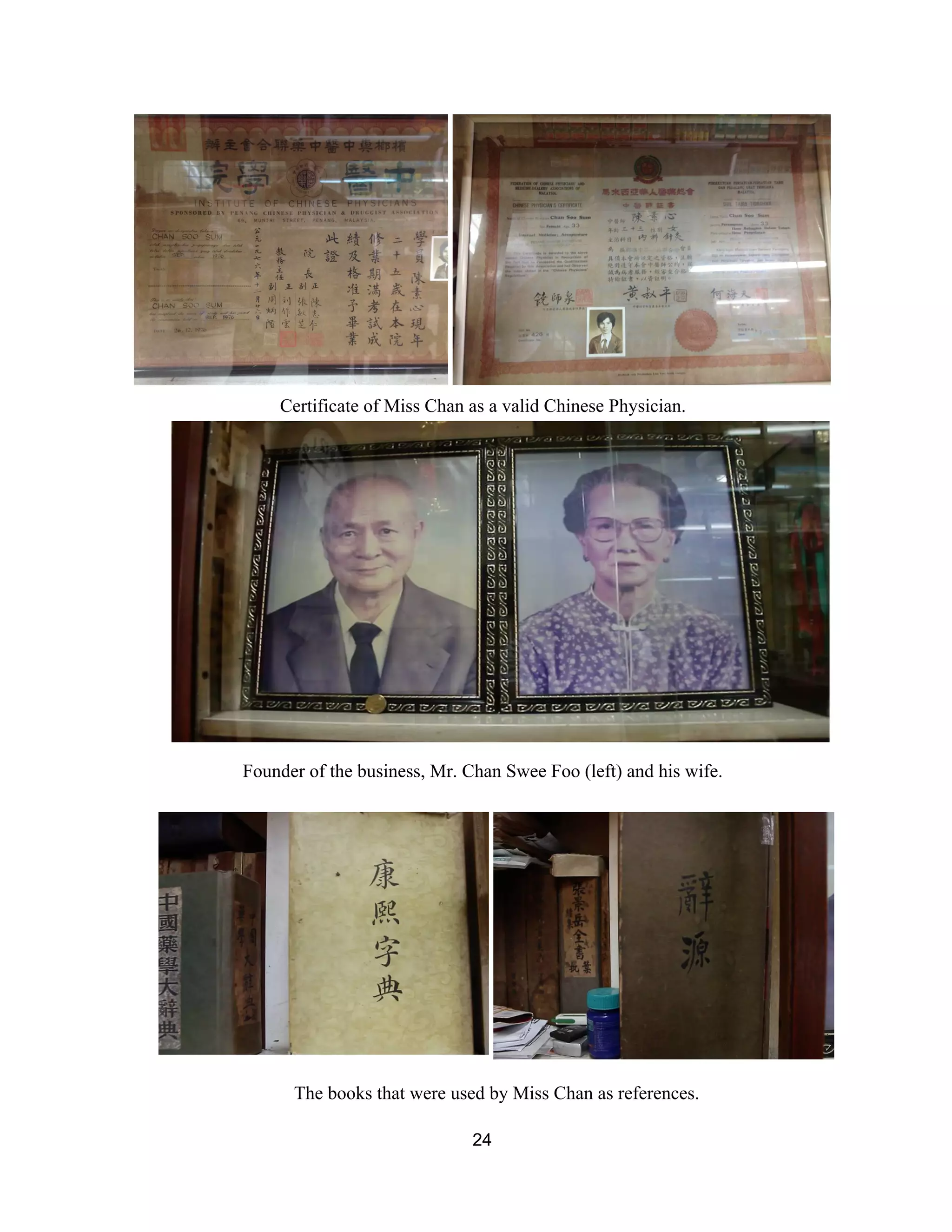  
Certificate of Miss Chan as a valid Chinese Physician.  
 
Founder of the business, Mr. Chan Swee Foo (left) and his wife. 
 
 
The books that were used by Miss Chan as references. 
24 
 