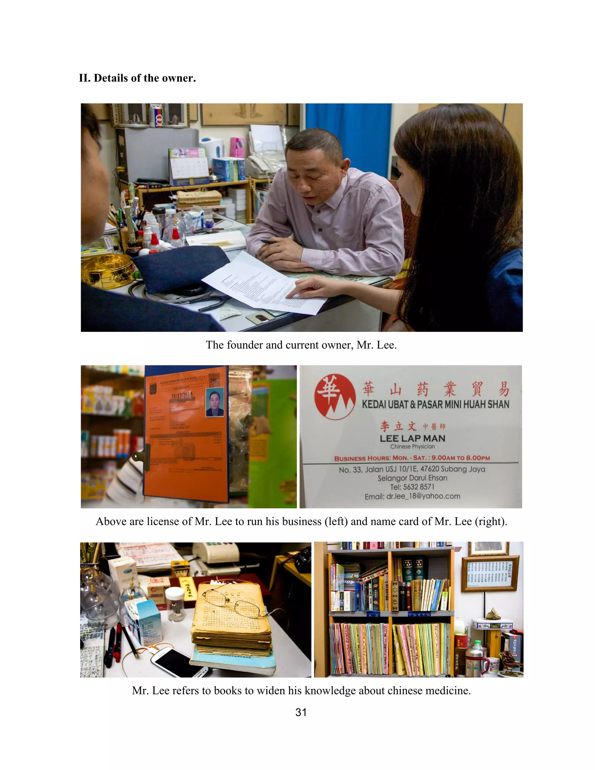 II. Details of the owner.  
 
 
The founder and current owner, Mr. Lee. 
 
 
Above are license of Mr. Lee to run his business (left) and name card of Mr. Lee (right). 
 
 
Mr. Lee refers to books to widen his knowledge about chinese medicine.  
31 
 