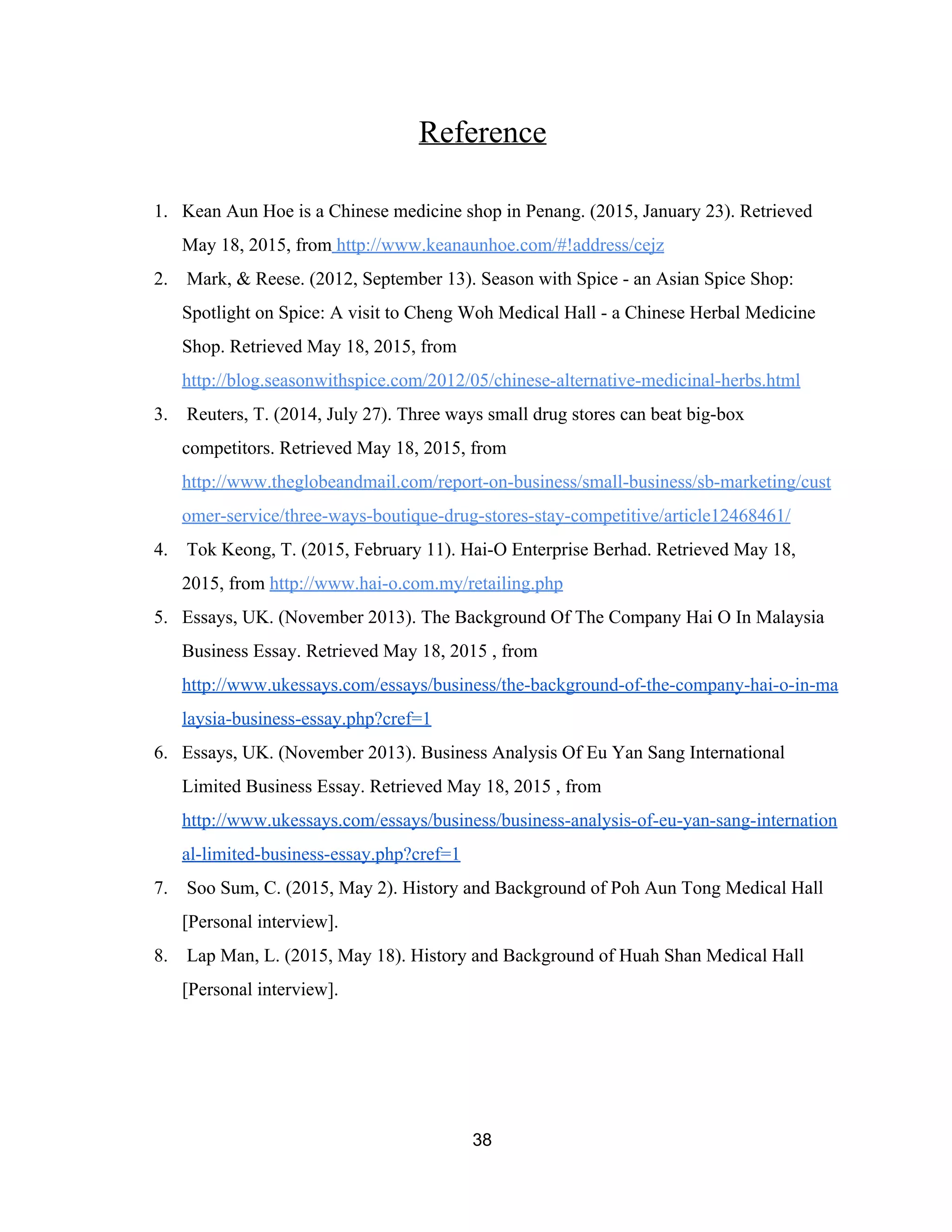 Reference  
 
1. Kean Aun Hoe is a Chinese medicine shop in Penang. (2015, January 23). Retrieved 
May 18, 2015, from​ http://www.keanaunhoe.com/#!address/cejz   
2.  Mark, & Reese. (2012, September 13). Season with Spice ­ an Asian Spice Shop: 
Spotlight on Spice: A visit to Cheng Woh Medical Hall ­ a Chinese Herbal Medicine 
Shop. Retrieved May 18, 2015, from 
http://blog.seasonwithspice.com/2012/05/chinese­alternative­medicinal­herbs.html   
3.  Reuters, T. (2014, July 27). Three ways small drug stores can beat big­box 
competitors. Retrieved May 18, 2015, from 
http://www.theglobeandmail.com/report­on­business/small­business/sb­marketing/cust
omer­service/three­ways­boutique­drug­stores­stay­competitive/article12468461/   
4.  Tok Keong, T. (2015, February 11). Hai­O Enterprise Berhad. Retrieved May 18, 
2015, from ​http://www.hai­o.com.my/retailing.php   
5. Essays, UK. (November 2013). The Background Of The Company Hai O In Malaysia 
Business Essay. Retrieved May 18, 2015 , from 
http://www.ukessays.com/essays/business/the­background­of­the­company­hai­o­in­ma
laysia­business­essay.php?cref=1  
6. Essays, UK. (November 2013). Business Analysis Of Eu Yan Sang International 
Limited Business Essay. Retrieved May 18, 2015 , from 
http://www.ukessays.com/essays/business/business­analysis­of­eu­yan­sang­internation
al­limited­business­essay.php?cref=1  
7.  Soo Sum, C. (2015, May 2). History and Background of Poh Aun Tong Medical Hall 
[Personal interview].   
8.  Lap Man, L. (2015, May 18). History and Background of Huah Shan Medical Hall 
[Personal interview].   
 
 
38 
 
