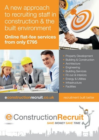 A	new	approach	
to	recruiting	staff	in	
construction	&	the
built	environment
Online flat-fee services
from only £795

                             •	 Property	Development
                             •	 Building	&	Construction
                             •	 Architecture
                             •	 Engineering
                             •	 Building	Services
                             •	 Fit-out	&	Interiors
                             •	 Energy	&	Utilities
                             •	 Infrastructure
                             •	 Facilities


econstructionrecruit.co.uk   recruitment	built	better
 