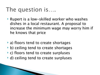Rupert is a low-skilled worker who washes dishes in a local restaurant. A proposal to increase the minimum wage may worry him if he knows that price a) floors tend to create shortages b) ceiling tend to create shortages  c) floors tend to create surpluses d) ceiling tend to create surpluses 