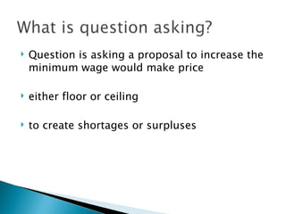 Question is asking a proposal to increase the minimum wage would make price  either floor or ceiling  to create shortages or surpluses 