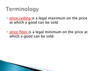 price ceiling  is a legal maximum on the price at which a good can be sold price floor  is a legal minimum on the price at which a good can be sold.  