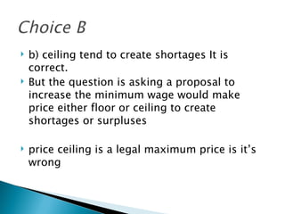 b) ceiling tend to create shortages It is correct.  But the question is asking a proposal to increase the minimum wage would make price either floor or ceiling to create shortages or surpluses price ceiling is a legal maximum price is it’s wrong 