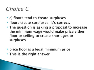 c) floors tend to create surpluses floors create surpluses. It’s correct.  The question is asking a proposal to increase the minimum wage would make price either floor or ceiling to create shortages or surpluses price floor is a legal minimum price  This is the right answer  