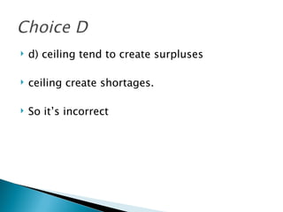d) ceiling tend to create surpluses ceiling create shortages.  So it’s incorrect 