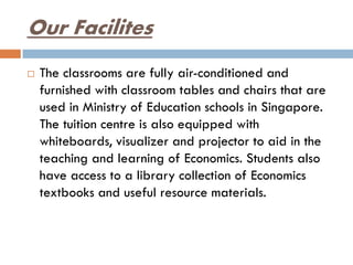 Our Facilites
 The classrooms are fully air-conditioned and
furnished with classroom tables and chairs that are
used in Ministry of Education schools in Singapore.
The tuition centre is also equipped with
whiteboards, visualizer and projector to aid in the
teaching and learning of Economics. Students also
have access to a library collection of Economics
textbooks and useful resource materials.
 