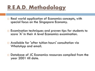 R.E.A.D. Methodology
 Real world application of Economics concepts, with
special focus on the Singapore Economy.
 Examination techniques and proven tips for students to
score 'A' in their A level Economics examination.
 Available for 'after tuition hours' consultation via
WhatsApp and email.
 Database of JC Economics resources compiled from the
year 2001 till date.
 