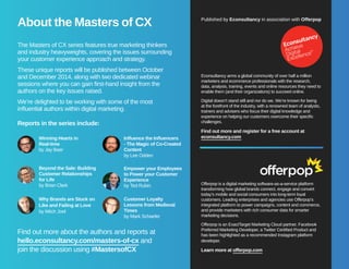 About the Masters of CX Published by Econsultancy in association with Offerpop 
The Masters of CX series features true marketing thinkers 
and industry heavyweights, covering the issues surrounding 
your customer experience approach and strategy. 
These unique reports will be published between October 
and December 2014, along with two dedicated webinar 
sessions where you can gain first-hand insight from the 
authors on the key issues raised. 
We’re delighted to be working with some of the most 
influential authors within digital marketing. 
Reports in the series include: 
Winning Hearts in 
Real-time 
by Jay Baer 
Influence the Influencers 
- The Magic of Co-Created 
Content 
by Lee Odden 
Beyond the Sale: Building 
Customer Relationships 
for Life 
by Brian Clark 
Empower your Employees 
to Power your Customer 
Experience 
by Ted Rubin 
Customer Loyalty 
Lessons from Medieval 
Times 
by Mark Schaefer 
Why Brands are Stuck on 
Like and Failing at Love 
by Mitch Joel 
Find out more about the authors and reports at 
hello.econsultancy.com/masters-of-cx and 
join the discussion using #MastersofCX 
Econsultancy arms a global community of over half a million 
marketers and ecommerce professionals with the research, 
data, analysis, training, events and online resources they need to 
enable them (and their organizations) to succeed online. 
Digital doesn’t stand still and nor do we. We’re known for being 
at the forefront of the industry, with a renowned team of analysts, 
trainers and advisers who focus their digital knowledge and 
experience on helping our customers overcome their specific 
challenges. 
Find out more and register for a free account at 
econsultancy.com 
Offerpop is a digital marketing software-as-a-service platform 
transforming how global brands connect, engage and convert 
today’s mobile and social consumers into long-term loyal 
customers. Leading enterprises and agencies use Offerpop’s 
integrated platform to power campaigns, content and commerce, 
and provide marketers with rich consumer data for smarter 
marketing decisions. 
Offerpop is an ExactTarget Marketing Cloud partner, Facebook 
Preferred Marketing Developer, a Twitter Certified Product and 
has been highlighted as a recommended Instagram platform 
developer. 
Learn more at offerpop.com 
