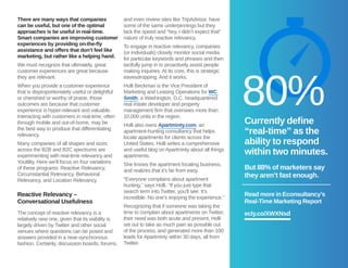 There are many ways that companies 
can be useful, but one of the optimal 
approaches is be useful in real-time. 
Smart companies are improving customer 
experiences by providing on-the-fly 
assistance and offers that don’t feel like 
marketing, but rather like a helping hand. 
We must recognize that ultimately, great 
customer experiences are great because 
they are relevant. 
When you provide a customer experience 
that is disproportionately useful or delightful 
or cherished or worthy of praise, those 
outcomes are because that customer 
experience is hyper-relevant and valuable. 
Interacting with customers in real-time, often 
through mobile and out-of-home, may be 
the best way to produce that differentiating 
relevancy. 
Many companies of all shapes and sizes 
across the B2B and B2C spectrums are 
experimenting with real-time relevancy and 
Youtility. Here we’ll focus on four variations 
of these programs: Reactive Relevancy, 
Circumstantial Relevancy, Behavioral 
Relevancy, and Location Relevancy. 
Reactive Relevancy – 
Conversational Usefulness 
The concept of reactive relevancy is a 
relatively new one, given that its viability is 
largely driven by Twitter and other social 
venues where questions can be posed and 
answers provided in a near-synchronous 
fashion. Certainly, discussion boards, forums, 
and even review sites like TripAdvisor, have 
some of the same underpinnings but they 
lack the speed and “hey, I didn’t expect that” 
nature of truly reactive relevancy. 
To engage in reactive relevancy, companies 
(or individuals) closely monitor social media 
for particular keywords and phrases and then 
tactfully jump in to proactively assist people 
making inquiries. At its core, this is strategic 
eavesdropping. And it works. 
Holli Beckman is the Vice President of 
Marketing and Leasing Operations for WC 
Smith, a Washington, D.C. headquartered 
real estate developer and property 
management firm that oversees more than 
10,000 units in the region. 
Holli also owns Apartminty.com, an 
apartment-hunting consultancy that helps 
locate apartments for clients across the 
United States. Holli writes a comprehensive 
and useful blog on Apartminty about all things 
apartments. 
She knows the apartment locating business, 
and realizes that it’s far from easy. 
“Everyone complains about apartment 
hunting,” says Holli. “If you just type that 
search term into Twitter, you’ll see. It’s 
incredible. No one’s enjoying the experience.” 
Recognizing that if someone was taking the 
time to complain about apartments on Twitter, 
their need was both acute and present, Holli 
set out to take as much pain as possible out 
of the process, and generated more than 100 
leads for Apartminty within 30 days, all from 
Twitter. 
80% 
Currently define 
“real-time” as the 
ability to respond 
within two minutes. 
But 88% of marketers say 
they aren’t fast enough. 
Read more in Econsultancy’s 
Real-Time Marketing Report 
ecly.co/XWXNsd 
 