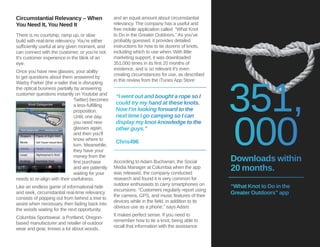 Circumstantial Relevancy – When 
You Need It, You Need It 
There is no courtship, ramp up, or slow 
build with real-time relevancy. You’re either 
sufficiently useful at any given moment, and 
can connect with the customer, or you’re not. 
It’s customer experience in the blink of an 
eye. 
Once you have new glasses, your ability 
to get questions about them answered by 
Warby Parker (the e-tailer that is disrupting 
the optical business partially by answering 
customer questions instantly on Youtube and 
Twitter) becomes 
a less-fulfilling 
proposition. 
Until, one day, 
you need new 
glasses again, 
and then you’ll 
know where to 
turn. Meanwhile, 
they have your 
money from the 
first purchase 
and are patiently 
waiting for your 
needs to re-align with their usefulness. 
Like an endless game of informational hide 
and seek, circumstantial real-time relevancy 
consists of popping out from behind a tree to 
assist when necessary, then fading back into 
the woods waiting for the next opportunity. 
Columbia Sportswear, a Portland, Oregon-based 
manufacturer and retailer of outdoor 
wear and gear, knows a lot about woods, 
and an equal amount about circumstantial 
relevancy. The company has a useful and 
free mobile application called “What Knot 
to Do in the Greater Outdoors.” As you’ve 
probably guessed, it provides detailed 
instructions for how to tie dozens of knots, 
including which to use when. With little 
marketing support, it was downloaded 
351,000 times in its first 20 months of 
existence, and is so relevant it’s even 
creating circumstances for use, as described 
in this review from the iTunes App Store: 
“I went out and bought a rope so I 
could try my hand at these knots. 
Now I’m looking forward to the 
next time I go camping so I can 
display my knot-knowledge to the 
other guys.” 
Chris496 
According to Adam Buchanan, the Social 
Media Manager at Columbia when the app 
was released, the company conducted 
research and found it is very common for 
outdoor enthusiasts to carry smartphones on 
excursions. “Customers regularly report using 
the camera, GPS, and music features of their 
devices while in the field, in addition to its 
obvious use as a phone,” says Adam. 
It makes perfect sense. If you need to 
remember how to tie a knot, being able to 
recall that information with the assistance 
351, 
000 
Downloads within 
20 months. 
“What Knot to Do in the 
Greater Outdoors” app 
 
