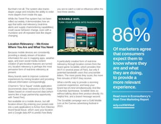 But that’s not all. The system also tracks 
diaper usage and includes the ability to order 
more diapers from inside the app. 
While the Tweet Pee system has not been 
rolled out widely, it demonstrates how an 
app that adds real relevancy (real-time 
alerts and supply chain/ordering capabilities) 
could cause behavior change, even with a 
mundane and oft-repeated task like diaper 
changing. 
Location Relevancy – We Know 
Where You Are and What You Need 
Because mobile devices are consistently 
providing a steady stream of location 
information for use in mapping apps, weather 
apps, and even social media content 
creation (if geo-location features are turned 
on), location relevancy is perhaps the most 
pervasive form of real-time relevancy at 
present. 
Many brands seek to improve customer 
experiences by mining location and providing 
relevant information correspondingly. 
Charmin’s “Sit or Squat” mobile application 
recommends clean restrooms in the United 
States based on crowd-sourced data (which 
seems like a huge partnership opportunity 
with Tweet Pee). 
Not available on a mobile device, but still 
location-driven (by entering your postal code 
into a web application) is Achoo from Kleenex 
brand facial tissue, which uses your location 
and a Google data API to predict how likely 
you are to catch a cold or influenza within the 
next three weeks. 
A particularly creative form of real-time 
relevancy through location comes from the 
board game Scrabble, which provides free 
Wi-Fi in several areas of Paris, but only if 
potential bandwidth users first unscramble 
letters. The more points they score, the more 
free minutes of Wi-Fi they receive. 
What a terrific way to provide a stunning 
customer experience, and keep your 
brand top-of-mind simultaneously. And like 
Columbia Sportswear, Scrabble does so 
without talking about their product directly. It’s 
helpful first, and a brand message second. 
The Scrabble campaign won a Gold Mobile 
Lion at the Cannes advertising festival in 
2013. 
♥ 
86% 
Of marketers agree 
that consumers 
expect them to 
know where they 
are and what 
they are doing, 
to provide a 
more relevant 
experience. 
Read more in Econsultancy’s 
Real-Time Marketing Report 
ecly.co/XWXNsd 
 