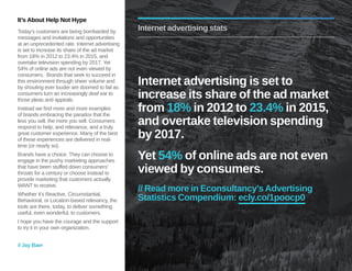 It’s About Help Not Hype 
Today’s customers are being bombarded by 
messages and invitations and opportunities 
at an unprecedented rate. Internet advertising 
is set to increase its share of the ad market 
from 18% in 2012 to 23.4% in 2015, and 
overtake television spending by 2017. Yet 
54% of online ads are not even viewed by 
consumers. Brands that seek to succeed in 
this environment through sheer volume and 
by shouting ever louder are doomed to fail as 
consumers turn an increasingly deaf ear to 
those pleas and appeals. 
Instead we find more and more examples 
of brands embracing the paradox that the 
less you sell, the more you sell. Consumers 
respond to help, and relevance, and a truly 
great customer experience. Many of the best 
of these experiences are delivered in real-time 
(or nearly so). 
Brands have a choice. They can choose to 
engage in the pushy marketing approaches 
that have been stuffed down consumers’ 
throats for a century or choose instead to 
provide marketing that customers actually 
WANT to receive. 
Whether it’s Reactive, Circumstantial, 
Behavioral, or Location-based relevancy, the 
tools are there, today, to deliver something 
useful, even wonderful, to customers. 
I hope you have the courage and the support 
to try it in your own organization. 
// Jay Baer 
Internet advertising stats 
Internet advertising is set to 
increase its share of the ad market 
from 18% in 2012 to 23.4% in 2015, 
and overtake television spending 
by 2017. 
Yet 54% of online ads are not even 
viewed by consumers. 
// Read more in Econsultancy’s Advertising 
Statistics Compendium: ecly.co/1poocp0 
 