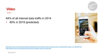 Video
64% of all internet data traffic in 2014
• 80% in 2019 (predicted)
10/03/2017
http://www.cisco.com/c/en/us/solutions/collateral/service-provider/ip-ngn-ip-next-generation-network/white_paper_c11-481360.html
http://www.ericsson.com/res/docs/2015/ericsson-mobility-report-june-2015.pdf
 