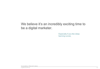 Econsultancy: What we’re about
A guide for all of us
We believe it’s an incredibly exciting time to
be a digital marketer.
11
Especially if you like steep
learning curves.
 