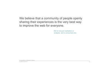 Econsultancy: What we’re about
A guide for all of us
We believe that a community of people openly
sharing their experiences is the very best way
to improve the web for everyone.
13
We’re not just marketers or
analysts, we’re consumers too.
 