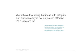 Econsultancy: What we’re about
A guide for all of us
We believe that doing business with integrity
and transparency is not only more effective,
it’s a lot more fun.
14
We work hard to add real value
to the marketing conversation as
an independent analyst. Our
endorsement cannot be bought.
 