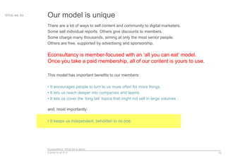 Econsultancy: What we’re about
A guide for all of us 19
Our model is uniqueWhat we do
There are a lot of ways to sell content and community to digital marketers.
Some sell individual reports. Others give discounts to members.
Some charge many thousands, aiming at only the most senior people.
Others are free, supported by advertising and sponsorship.
Econsultancy is member-focused with an ‘all you can eat’ model.
Once you take a paid membership, all of our content is yours to use.
This model has important benefits to our members:
• It encourages people to turn to us more often for more things.
• It lets us reach deeper into companies and teams.
• It lets us cover the ‘long tail’ topics that might not sell in large volumes .
and, most importantly:
• It keeps us independent, beholden to no one.
 