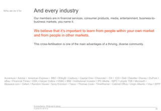 Econsultancy: What we’re about
A guide for all of us 26
And every industryWho we do it for
Our members are in financial services, consumer products, media, entertainment, business-to-
business markets, you name it.
We believe that it’s important to learn from people within your own market
and from people in other markets.
This cross-fertilisation is one of the main advantages of a thriving, diverse community.
Accenture • Adobe • American Express • BBC • BSkyB • Cadbury • Capital One • Chevrolet • Citi • COI • Dell • Deloitte • Disney • DuPont •
eBay • Financial Times • GSK • Harper Collins • HSBC • IBM • Institutional Investor • IPC Media - IQPC • Lloyds TSB • Microsoft •
Myspace.com • Oxfam • Random House • Sony Ericcson • Tesco • Thomas Cook • TimeWarner • Cabinet Office • Virgin Atlantic • Visa • WPP
 
