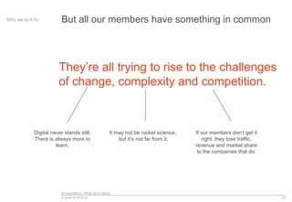 Econsultancy: What we’re about
A guide for all of us 27
But all our members have something in commonWho we do it for
They’re all trying to rise to the challenges
of change, complexity and competition.
Digital never stands still.
There is always more to
learn.
It may not be rocket science,
but it’s not far from it.
If our members don’t get it
right, they lose traffic,
revenue and market share
to the companies that do.
 