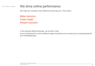 Econsultancy: What we’re about
A guide for all of us 29
We drive online performanceThe value we deliver
We make our members more effective at what they do. That means:
Better decisions
Faster insight
Sharper execution
In the dizzying digital landscape, we provide a map.
A kind of framework for all the different digital disciplines and a trusted way to systematically fill
your knowledge gaps.
 