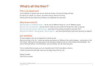 Econsultancy: What we’re about
A guide for all of us 3
What’s all this then?
This is an experiment.
It’s an attempt to capture who we are, what we do best, how we do things and why.
It’s about our culture, our values, our brand and our reasons for living.
We’ve come this far without one of these, but it feels like the right time.
Why do we need it?
Because we’re a complex business – we do a lot of different things for a lot of different people.
Because we’re growing fast – and we want to make sure we protect the things that make us special.
Because we have so many opportunities – and need some guiding principles to prioritise them.
Because we believe in letting people make decisions – and need something to hold those decisions up against.
Our heartbeat
To some degree, who we are depends on where we are.
We’re one thing in the UK – where we started and where our offering is the most complete – and another in the
US or Asia. But there are things unique to Econsultancy wherever we are. This is about that heartbeat – the
sum of what we believe, how we behave, who we employ, who we serve and why.
You’re reading this because you’re an important part of the Econsultancy mission.
I hope this document will help make you as happy about that as I am.
Ashley Friedlein
CEO & Co-Founder
 