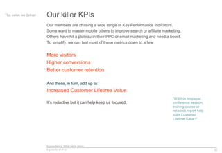 Econsultancy: What we’re about
A guide for all of us 30
Our killer KPIsThe value we deliver
Our members are chasing a wide range of Key Performance Indicators.
Some want to master mobile others to improve search or affiliate marketing.
Others have hit a plateau in their PPC or email marketing and need a boost.
To simplify, we can boil most of these metrics down to a few:
More visitors
Higher conversions
Better customer retention
And these, in turn, add up to:
Increased Customer Lifetime Value
It’s reductive but it can help keep us focused.
“Will this blog post,
conference session,
training course or
research report help
build Customer
Lifetime Value?”
 