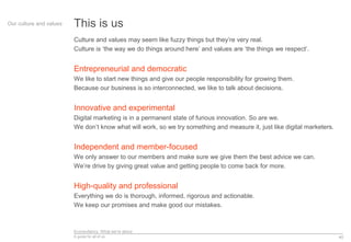 Econsultancy: What we’re about
A guide for all of us
This is us
Culture and values may seem like fuzzy things but they’re very real.
Culture is ‘the way we do things around here’ and values are ‘the things we respect’.
Entrepreneurial and democratic
We like to start new things and give our people responsibility for growing them.
Because our business is so interconnected, we like to talk about decisions.
Innovative and experimental
Digital marketing is in a permanent state of furious innovation. So are we.
We don’t know what will work, so we try something and measure it, just like digital marketers.
Independent and member-focused
We only answer to our members and make sure we give them the best advice we can.
We’re drive by giving great value and getting people to come back for more.
High-quality and professional
Everything we do is thorough, informed, rigorous and actionable.
We keep our promises and make good our mistakes.
40
Our culture and values
 