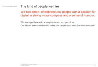 Econsultancy: What we’re about
A guide for all of us
We hire smart, entrepreneurial people with a passion for
digital, a strong moral compass and a sense of humour.
We manage them with a long leash and an open door.
Our senior execs are here to make the people who work for them succeed.
42
Our culture and values The kind of people we hire
 