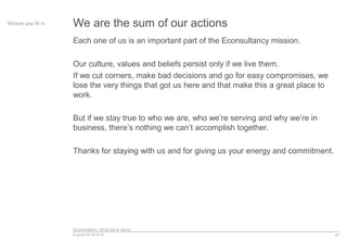 Econsultancy: What we’re about
A guide for all of us
Each one of us is an important part of the Econsultancy mission.
Our culture, values and beliefs persist only if we live them.
If we cut corners, make bad decisions and go for easy compromises, we
lose the very things that got us here and that make this a great place to
work.
But if we stay true to who we are, who we’re serving and why we’re in
business, there’s nothing we can’t accomplish together.
Thanks for staying with us and for giving us your energy and commitment.
47
Where you fit in We are the sum of our actions
 