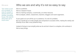 Econsultancy: What we’re about
A guide for all of us 5
Who we are and why it’s not so easy to sayWho we are
“Our name is a bit
of a curveball. It’s
easy for people to
assume we’re just
another consulting
house. We need to
show them we’re
much more.”
We’re a publisher.
We’re a research house.
We’re a training company, a community, an online resource.
We’re analysts, editors, researchers, teachers, bloggers and event organisers.
If your goal is to sum all this up in a sentence, it’s a bit of a problem.
But our overall aim is to help people and companies to succeed online, making the variety and
diversity of our offer a very powerful thing.
Instead of trying to over-simplify what we do and boil it down to a strapline, let’s embrace it.
We’re many things.
 