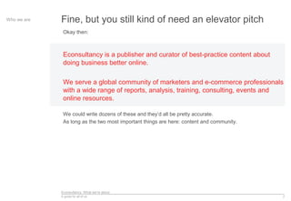 Econsultancy: What we’re about
A guide for all of us 7
Fine, but you still kind of need an elevator pitchWho we are
Okay then:
Econsultancy is a publisher and curator of best-practice content about
doing business better online.
We serve a global community of marketers and e-commerce professionals
with a wide range of reports, analysis, training, consulting, events and
online resources.
We could write dozens of these and they’d all be pretty accurate.
As long as the two most important things are here: content and community.
 